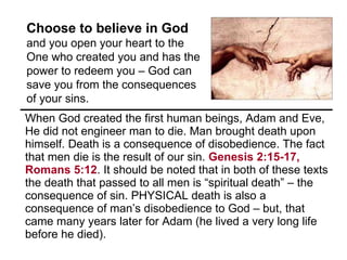 When God created the first human beings, Adam and Eve, He did not engineer man to die. Man brought death upon himself. Death is a consequence of disobedience. The fact that men die is the result of our sin.  Genesis 2:15-17, Romans 5:12 . It should be noted that in both of these texts the death that passed to all men is “spiritual death” – the consequence of sin. PHYSICAL death is also a consequence of man’s disobedience to God – but, that came many years later for Adam (he lived a very long life before he died).  Choose to believe in God  and you open your heart to the One who created you and has the power to redeem you – God can save you from the consequences of your sins.  
