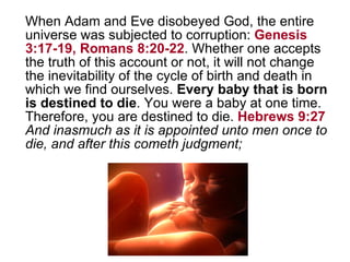 When Adam and Eve disobeyed God, the entire universe was subjected to corruption:  Genesis 3:17-19, Romans 8:20-22 . Whether one accepts the truth of this account or not, it will not change the inevitability of the cycle of birth and death in which we find ourselves.  Every baby that is born is destined to die . You were a baby at one time. Therefore, you are destined to die.  Hebrews 9:27   And inasmuch as it is appointed unto men once to die, and after this cometh judgment; 