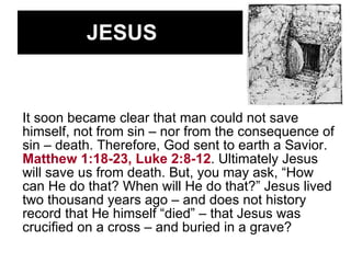 JESUS It soon became clear that man could not save himself, not from sin – nor from the consequence of sin – death. Therefore, God sent to earth a Savior.  Matthew 1:18-23, Luke 2:8-12 . Ultimately Jesus will save us from death. But, you may ask, “How can He do that? When will He do that?” Jesus lived two thousand years ago – and does not history record that He himself “died” – that Jesus was crucified on a cross – and buried in a grave? 
