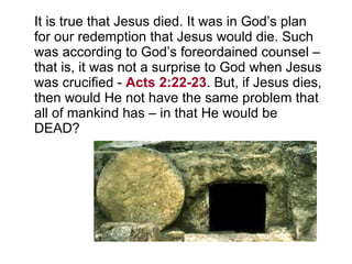 It is true that Jesus died. It was in God’s plan for our redemption that Jesus would die. Such was according to God’s foreordained counsel – that is, it was not a surprise to God when Jesus was crucified -  Acts 2:22-23 . But, if Jesus dies, then would He not have the same problem that all of mankind has – in that He would be DEAD? 