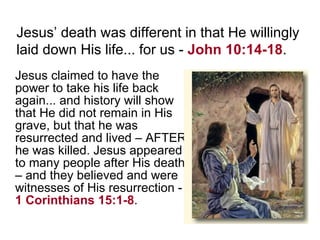 Jesus claimed to have the power to take his life back again... and history will show that He did not remain in His grave, but that he was resurrected and lived – AFTER he was killed. Jesus appeared to many people after His death – and they believed and were witnesses of His resurrection -  1 Corinthians 15:1-8 . Jesus’ death was different in that He willingly laid down His life... for us -  John 10:14-18 . 