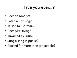 Have you ever...?
•   Been to America?
•   Eaten a Hot Dog?
•   Talked to German?
•   Been Sky Diving?
•   Travelled by Train?
•   Sung a song in public?
•   Cooked for more then ten people?
 