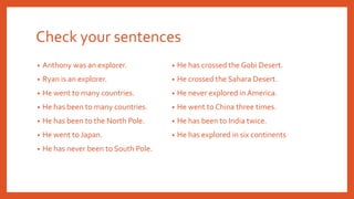 Check your sentences
• Anthony was an explorer.
• Ryan is an explorer.
• He went to many countries.
• He has been to many countries.
• He has been to the North Pole.
• He went to Japan.
• He has never been to South Pole.
• He has crossed the Gobi Desert.
• He crossed the Sahara Desert.
• He never explored in America.
• He went to China three times.
• He has been to India twice.
• He has explored in six continents
 