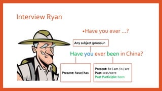 Interview Ryan
•Have you ever …?
Have you ever been in China?
Present: be / am / is / are
Past: was/were
Past Participle: been
Present: have/ has
Any subject /pronoun
 