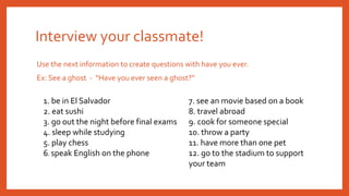 Use the next information to create questions with have you ever.
Ex: See a ghost - “Have you ever seen a ghost?”
Interview your classmate!
1. be in El Salvador
2. eat sushi
3. go out the night before final exams
4. sleep while studying
5. play chess
6. speak English on the phone
7. see an movie based on a book
8. travel abroad
9. cook for someone special
10. throw a party
11. have more than one pet
12. go to the stadium to support
your team
 