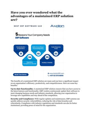 Have you ever wondered what the
advantages of a maintained ERP solution
are?
The benefits of a maintained ERP solution are many and can have a significant impact
on an organization's efficiency, productivity, and competitiveness. Here are some key
benefits:
Up-to-date functionality: A maintained ERP solution ensures that you have access to
the latest features and functionality. ERP vendors continuously update their software to
meet changing business needs and industry standards, allowing your organization to
leverage new capabilities and stay ahead of the competition.
Security and Compliance: With regular updates and maintenance, ERP systems can
quickly address security vulnerabilities, reducing the risk of data breaches and
cyberattacks. Compliance with industry regulations and standards can also be better
maintained, providing peace of mind for the organization.
 
