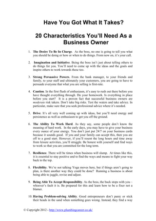 Have You Got What It Takes?

         20 Characteristics You’ll Need As a
                  Business Owner
   1. The Desire To Be In Charge. As the boss, no one is going to tell you what
      you should be doing or how or when to do things. From now on, it’s your call.

   2.    Imagination and Initiative. Being the boss isn’t just about telling others to
        do things for you. You’ll need to come up with the ideas and the goals and
        inspire others to work towards these too.

   3. Strong Persuasive Powers. From the bank manager, to your friends and
      family, to your staff and ultimately your customers, you are going to have to
      persuade everyone that what you are selling is first-rate.

   4. Caution. In the first flush of enthusiasm, it’s easy to rush out there before you
      have thought everything through. Do your homework. Is everything in place
      before you start? It is a proven fact that successful business owners are
      moderate risk takers. Don’t take big risks. Test the waters and take advice. In
      particular, make sure that you seek professional advice where it’s needed.

   5. Drive. It’s all very well coming up with ideas, but you’ll need energy and
      persistence as well as enthusiasm to get you off the ground.

   6. The Ability To Work Hard. As they say, some people don’t know the
      meaning of hard work. In the early days, you may have to give your business
      every ounce of your energy. You don’t just put 24/7 on your business cards
      because it sounds good. If you and your family can accept this, then you are
      off to a good start. However, if you’ll resent the long hours and time away
      from leisure activities, you’ll struggle. Be honest with yourself and find ways
      to work so that you are committed for the long term.

   7. Resilience. There will be times when business will slump. At times like this,
      it is essential to stay positive and to find the ways and means to fight your way
      back to the top.

   8. Flexibility. We’re not talking Yoga moves here, but if things aren’t going to
      plan, is there another way they could be done? Running a business is about
      being able to juggle, revise and adjust.

   9. Being Able To Accept Responsibility. As the boss, the buck stops with you –
      whoever’s fault it is. Be prepared for this and learn how to be a fixer not a
      blamer.

   10. Having Problem-solving Ability. Good entrepreneurs don’t panic or stick
       their heads in the sand when something goes wrong. Instead, they find a way


© Copyright 2012 - http://www.plumbingcareer.co.uk/
 