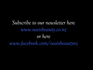 Subscribe to our newsletter here
www.oasisbeauty.co.nz
or here
www.facebook.com/oasisbeautynz 	
 
	
 
 