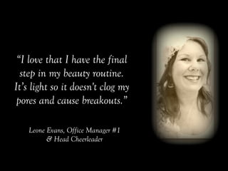 “I love that I have the final
step in my beauty routine.
It’s light so it doesn't clog my
pores and cause breakouts.”	
 
Leone Evans, Office Manager #1
& Head Cheerleader
 