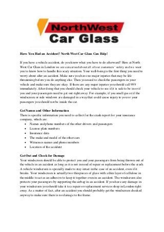 Have You Had an Accident? North West Car Glass Can Help!
If you have a vehicle accident, do you know what you have to do afterward? Here at North
West Car Glass in London we are concerned about all of our customers’ safety and we want
you to know how to handle this scary situation. Your well-being is the first thing you need to
worry about after an accident. Make sure you have no major injuries that may be life
threatening before you do anything else. Then you need to check the passengers in your
vehicle and make sure they are okay. If there are any major injuries you should call 999
immediately. After doing that you should check your vehicle to see if it is safe to be in or if
you and your passengers need to get out right away. For example, if you smell gas or if the
windscreen or side windows are damaged in a way that could cause injury to you or your
passengers you should not be inside the car.
Get Names and Other Information
There is specific information you need to collect for the crash report for your insurance
company, which are:
 Names and phone numbers of the other drivers and passengers
 License plate numbers
 Insurance data
 The make and model of the other cars
 Witnesses names and phone numbers
 Location of the accident
Get Out and Check for Damage
Your windscreen should be able to protect you and your passengers from being thrown out of
the vehicle in an accident as long as it is not in need of repair or replacement before the crash.
A vehicle windscreen is specially made to stay intact in the case of an accident, even if it
breaks. Your windscreen is actually two thin pieces of glass with a thin layer of cellulose in
the middle to act as an adhesive to keep it together even in an accident. The windscreen also
protects your passengers by supporting the airbag in an accident. If you have any damage in
your windscreen you should take it to a repair or replacement services shop in London right
away. As a matter of fact, after an accident you should probably get the windscreen checked
anyway to make sure there is no damage to the frame.
 