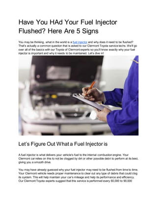 Have You HAd Your Fuel Injector
Flushed? Here Are 5 Signs
You may be thinking, what in the world is a fuel injector and why does it need to be flushed?
That’s actually a common question that is asked to our Clermont Toyota service techs. We’ll go
over all of the basics with our Toyota of Clermont experts so you’ll know exactly why your fuel
injector is important and why it needs to be maintained. Let’s dive in!
Let’s Figure Out What a Fuel Injector is
A fuel injector is what delivers your vehicle's fuel to the internal combustion engine. Your
Clermont car relies on this to not be clogged by dirt or other possible debri to perform at its best,
giving you a smooth drive.
You may have already guessed why your fuel injector may need to be flushed from time to time.
Your Clermont vehicle needs proper maintenance to clear out any type of debris that could clog
its system. This will help maintain your car’s mileage and help its performance and efficiency.
Our Clermont Toyota experts suggest that this service is performed every 60,000 to 90,000
 