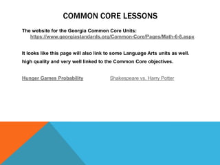 COMMON CORE LESSONS
The website for the Georgia Common Core Units:
   https://www.georgiastandards.org/Common-Core/Pages/Math-6-8.aspx


It looks like this page will also link to some Language Arts units as well.
high quality and very well linked to the Common Core objectives.


Hunger Games Probability               Shakespeare vs. Harry Potter
 