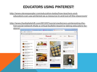 EDUCATORS USING PINTEREST!
http://www.stevespangler.com/education-today/how-teachers-and-
    educators-can-use-pinterest-as-a-resource-in-and-out-of-the-classroom/


http://www.thedigitalshift.com/2012/07/social-media/very-pinteresting-the-
    hot-social-network-thats-a-virtual-bulletin-board-is-taking-educators-by-
    storm/
 