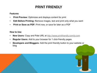 PRINT FRIENDLY
Features
•   Print Preview: Optimizes and displays content for print
•   Edit Before Printing: Remove images, text and print only what you want
•   Print or Save as PDF: Print now, or save for later as a PDF


How to Use
•   New Users: Copy and Pate URL at http://www.printfriendly.com/ly.com
•   Regular Users: Add to your browser for 1 click friendly pages
•   Developers and Bloggers: Add the print friendly button to your website or
    blog
 
