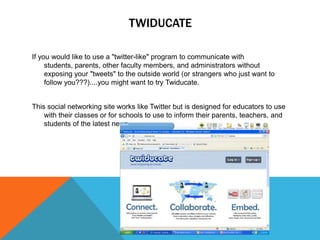TWIDUCATE

If you would like to use a "twitter-like" program to communicate with
     students, parents, other faculty members, and administrators without
     exposing your "tweets" to the outside world (or strangers who just want to
     follow you???)....you might want to try Twiducate.


This social networking site works like Twitter but is designed for educators to use
    with their classes or for schools to use to inform their parents, teachers, and
    students of the latest news
 