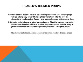 READER’S THEATER PROPS

Readers theater doesn’t have to be a fancy production. Our simple props
   will go a long way toward helping kids transform into the favorite
   characters—and practice fluency and comprehension at the same time.
Print out a colorful crown, a top hat, and more. Glue the cutouts to wooden
    skewers or dowels for kids to hold as they read from a favorite story. A
    jar of rice makes for easy storage when you aren’t using the props.


   http://www.scholastic.com/teachers/article/free-readers-theater-props
 