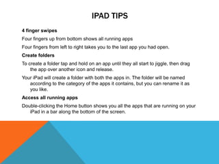 IPAD TIPS
4 finger swipes
Four fingers up from bottom shows all running apps
Four fingers from left to right takes you to the last app you had open.
Create folders
To create a folder tap and hold on an app until they all start to jiggle, then drag
    the app over another icon and release.
Your iPad will create a folder with both the apps in. The folder will be named
   according to the category of the apps it contains, but you can rename it as
   you like.
Access all running apps
Double-clicking the Home button shows you all the apps that are running on your
   iPad in a bar along the bottom of the screen.
 