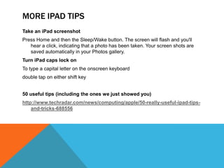 MORE IPAD TIPS
Take an iPad screenshot
Press Home and then the Sleep/Wake button. The screen will flash and you'll
   hear a click, indicating that a photo has been taken. Your screen shots are
   saved automatically in your Photos gallery.
Turn iPad caps lock on
To type a capital letter on the onscreen keyboard
double tap on either shift key


50 useful tips (including the ones we just showed you)
http://www.techradar.com/news/computing/apple/50-really-useful-ipad-tips-
    and-tricks-688556
 