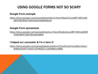 USING GOOGLE FORMS NOT SO SCARY
Google Form example
https://docs.google.com/spreadsheet/gform?key=0Aq8J2JxosMFYdEhnd2I
    2MTl4QVBNVTQ4V3RyeE5pMkE#edit


Google Form spreasheet:
https://docs.google.com/spreadsheet/ccc?key=0Aq8J2JxosMFYdEhnd2I2M
    Tl4QVBNVTQ4V3RyeE5pMkE


I helped our counselor & I’m a hero 
https://docs.google.com/spreadsheet/viewform?fromEmail=true&formkey=
    dHMwS3U0T1hGUC1ZVWZZUTJJQlhMSmc6MQ
 