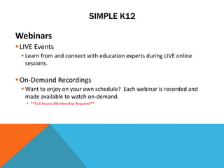 SIMPLE K12

Webinars
 LIVE Events
  Learn from and connect with education experts during LIVE online
   sessions.

 On-Demand Recordings
  Want to enjoy on your own schedule? Each webinar is recorded and
   made available to watch on-demand.
    **Full Access Membership Required**
 