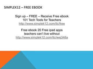 SIMPLEK12 – FREE EBOOK

      Sign up – FREE – Receive Free ebook
            101 Tech Tools for Teachers
         http://www.simplek12.com/tlc/free

          Free ebook 20 Free ipad apps
             teachers can’t live without
      http://www.simplek12.com/tlc/wej348a
 