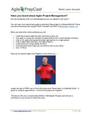 Visitwww.agileprepcast.comfor Exam Resources P a g e | 1 
Have you heard about Agile Project Management? 
Are you wondering if this is a methodology that you can adapt for your team? 
You can learn more about being agile by attending "Being Agile in a Waterfall World" Online Interactive Workshop with Joseph Flahiff, President and CEO of Whitewater Projects, Inc. 
When you attend this online workshop you will: 
 Understand where agility fits best and where it does not 
 How agile in a large non-software company differs from a small software company 
 How to mix agile and sequential project approaches in a single project 
 How to apply agile learning to non-agile projects 
 Understand your unique Agility Horizons 
 Have practical action steps you can take as soon as you return 
 Earn 7 PDUs! 
Discover the world of agile now! Register to this event here… 
Joseph will give a FREE copy of his forthcoming book “Being Agile in a Waterfall World: A guide for complex organizations.” to the first 20 people who register! 
*Disclosure: We are a compensated affiliate of Whitewater Projects and will earn a commission if you choose to attend the class. 

