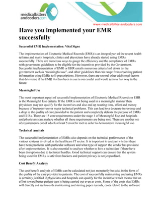 Have you implemented your EMR successfully<br />Successful EMR Implementation: Vital Signs<br />The implementation of Electronic Medical Records (EMR) is an integral part of the recent health reforms and many hospitals, clinics and physicians have already started using EMRs successfully. There are numerous ways to gauge the efficiency and the compliance of EMRs with government guidelines to be eligible for the incentives provided by the Government. Successful implementation of EMR or EHR entails numerous criteria laid down by the government such as “meaningful use”, and other guidelines that can range from recording patient information using EMRs to E-prescriptions. However, there are several other additional factors that determine if the EMR that has been in use is successful and would remain that way in the future. <br />Meaningful Use<br />The most important aspect of successful implementation of Electronic Medical Records or EHR is the Meaningful Use criteria. If the EMR is not being used in a meaningful manner then physicians may not qualify for the incentives and also end up wasting time, effort and money because of improper use or major technical problems. This can lead to a decrease in revenue and a drop in the quality of care provided to the patient and completely defeats the purpose of EMRs and EHRs. There are 15 core requirements under the stage 1 of Meaningful Use and hospitals and physicians can analyze whether all these requirements are being met. There are another set of requirements out of which at least 5 must be met in order to demonstrate meaningful use. <br />Technical Analysis<br />The successful implementation of EMRs also depends on the technical performance of the various systems involved in the healthcare IT sector. It is important to analyze whether there have been problems with particular software and what type of support the vendor has provided after implementation. It is also essential to analyze whether to hire a technician if there have been disruptions due to technical hurdles. Good technical support can ensure that the system being used for EMRs is safe from hackers and patient privacy is not jeopardized. <br />Cost Benefit Analysis<br />The cost benefit analysis of EMRs can be calculated not just monetarily but also in the form of the quality of the care provided to patients. The cost of successfully maintaining and using EMRs is certainly justified if physicians and hospitals can qualify for the incentive which means that an effort toward better patient care is being carried out even as costs. Some of the costs that EMRs will directly cut are towards maintaining and storing paper records, costs related to the software itself which will partially be paid off by the incentives, administration costs, and the cost of opportunities foregone due to time constraints. <br />Reduction of Errors<br />EMRs can provide a system to physicians, hospitals, administrators, and medical billers and coders that helps in reducing errors. The reduction of errors directly impacts costs as well as patient care so analyzing the amount of reduction in errors in medical billing, medical coding, and administration can assist in deciding whether the EHR implementation is successful. Moreover, reduction in errors can also save time for physicians which can be utilized for concentrating on better patient care. <br />Feedback <br />The successful implementation of EMR involves not just the technology but also the people who utilize it on a daily basis. Taking feedback about the EMR from the medical staff and administrators can help physicians in gauging the success of the implementation of the EMR and help in analyzing the strengths, weaknesses, opportunities and threats in the system. The feedback can be in the form of staff meetings or discussions where problems related to EMR and other related issues are taken up. Such feedback can also be taken from medical billers and coders who have experience in dealing with payers and the changing technology as well as the latest compliance guidelines. However, the best feedback is in the form of monetary results and better patient care which can be strong indicators that the EMR implementation has been successful. <br />Browse All: Phoenix Medical Billing, San Diego Medical Billing<br />For more information on how successful implementation of EMRs is likely to impact physicians and their billing processes effectively and cost-effectively cope with it, and to know more about our consultancy services on how physicians can handle EMR implementation better and similar issues in their practice, please visit medicalbillersandcoders.com, the largest consortium of billers and coders in the US across all specialties. <br />Source: Medical Billing (http://www.medicalbillersandcodersblog.com/)Follow Us :<br />    <br />