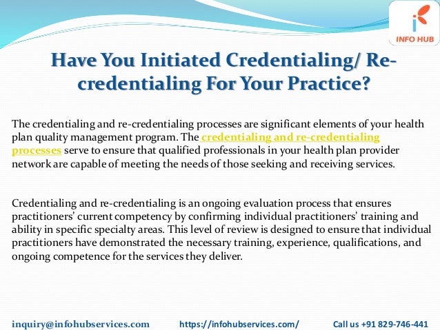 inquiry@infohubservices.com https://infohubservices.com/ Call us +91 829-746-441
Have You Initiated Credentialing/ Re-
credentialing For Your Practice?
The credentialing and re-credentialing processes are significant elements of your health
plan quality management program. The credentialing and re-credentialing
processes serve to ensure that qualified professionals in your health plan provider
network are capable of meeting the needs of those seeking and receiving services.
Credentialing and re-credentialing is an ongoing evaluation process that ensures
practitioners’ current competency by confirming individual practitioners’ training and
ability in specific specialty areas. This level of review is designed to ensure that individual
practitioners have demonstrated the necessary training, experience, qualifications, and
ongoing competence for the services they deliver.
 