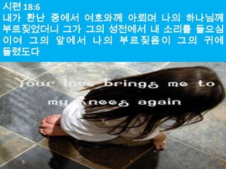 시편 18:6
내가 환난 중에서 여호와께 아뢰며 나의 하나님께
부르짖었더니 그가 그의 성전에서 내 소리를 들으심
이여 그의 앞에서 나의 부르짖음이 그의 귀에
들렸도다
 