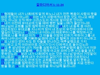 갈라디아서 1: 11-24

11형제들아 내가 너희에게 알게 하노니 내가 전한 복음이 사람의 뜻을
따라 된 것이 아니라 12이는 내가 사람에게서 받은 것도 아니요 배운
것도 아니요 오직 예수 그리스도의 계시로 말미암은 것이라
13내가 이전에 유대교에 있을 때에 행한 일을 너희가 들었거니와
하나님의 교회를 심히 핍박하여 잔해하고 14내가 내 동족 중 여러
연갑자보다 유대교를 지나치게 믿어 내 조상의 유전에 대하여 더욱
열심이 있었으나 15그러나 내 어머니의 태로부터 나를 택정하시고
은혜로 나를 부르신 이가 16그 아들을 이방에 전하기 위하여 그를 내
속에 나타내시기를 기뻐하실 때에 내가 곧 혈육과 의논하지 아니하고
17또 나보다 먼저 사도 된 자들을 만나려고 예루살렘으로 가지
아니하고 오직 아라비아로 갔다가 다시 다메섹으로 돌아갔노라
18그 후 삼년만에 내가 게바를 심방하려고 예루살렘에 올라가서 저와
함께 십 오일을 유할쌔 19주의 형제 야고보 외에 다른 사도들을 보지
못하였노라 20보라 내가 너희에게 쓰는 것은 하나님 앞에서 거짓말이
아니로라 21그 후에 내가 수리아와 길리기아 지방에 이르렀으나
22유대에 그리스도 안에 있는 교회들이 나를 얼굴로 알지 못하고
23다만 우리를 핍박하던 자가 전에 잔해하던 그 믿음을 지금 전한다
함을 듣고 24나로 말미암아 영광을 하나님께 돌리니라
 