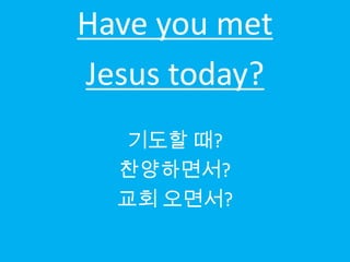 Have you met
Jesus today?
  기도할 때?
  찬양하면서?
  교회 오면서?
 