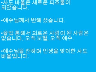 •사도 바울은 새로운 피조물이
되었습니다.

•예수님께서 변해 셨습니다.

•율법 통해서 의로운 사람이 된 사람은
없습니다; 오직 보혈, 오직 예수.

•예수님을 전하며 인생을 맞이한 사도
바울입니다.
 
