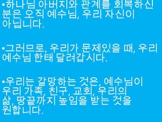 •하나님 아버지와 관계를 회복하신
분은 오직 예수님, 우리 자신이
아닙니다.

•그러므로, 우리가 문제있을 때, 우리
예수님 한태 달려갑시다.

•우리는 갈망하는 것은, 예수님이
우리 가족, 친구, 교회, 우리의
삶, 땅끝까지 높임을 받는 것을
원합니다.
 
