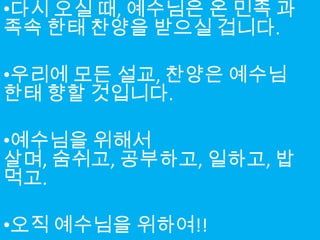 •다시 오실 때, 예수님은 온 민족 과
족속 한태 찬양을 받으실 겁니다.

•우리에 모든 설교, 찬양은 예수님
한태 향할 것입니다.

•예수님을 위해서
살며, 숨쉬고, 공부하고, 일하고, 밥
먹고.

•오직 예수님을 위하여!!
 