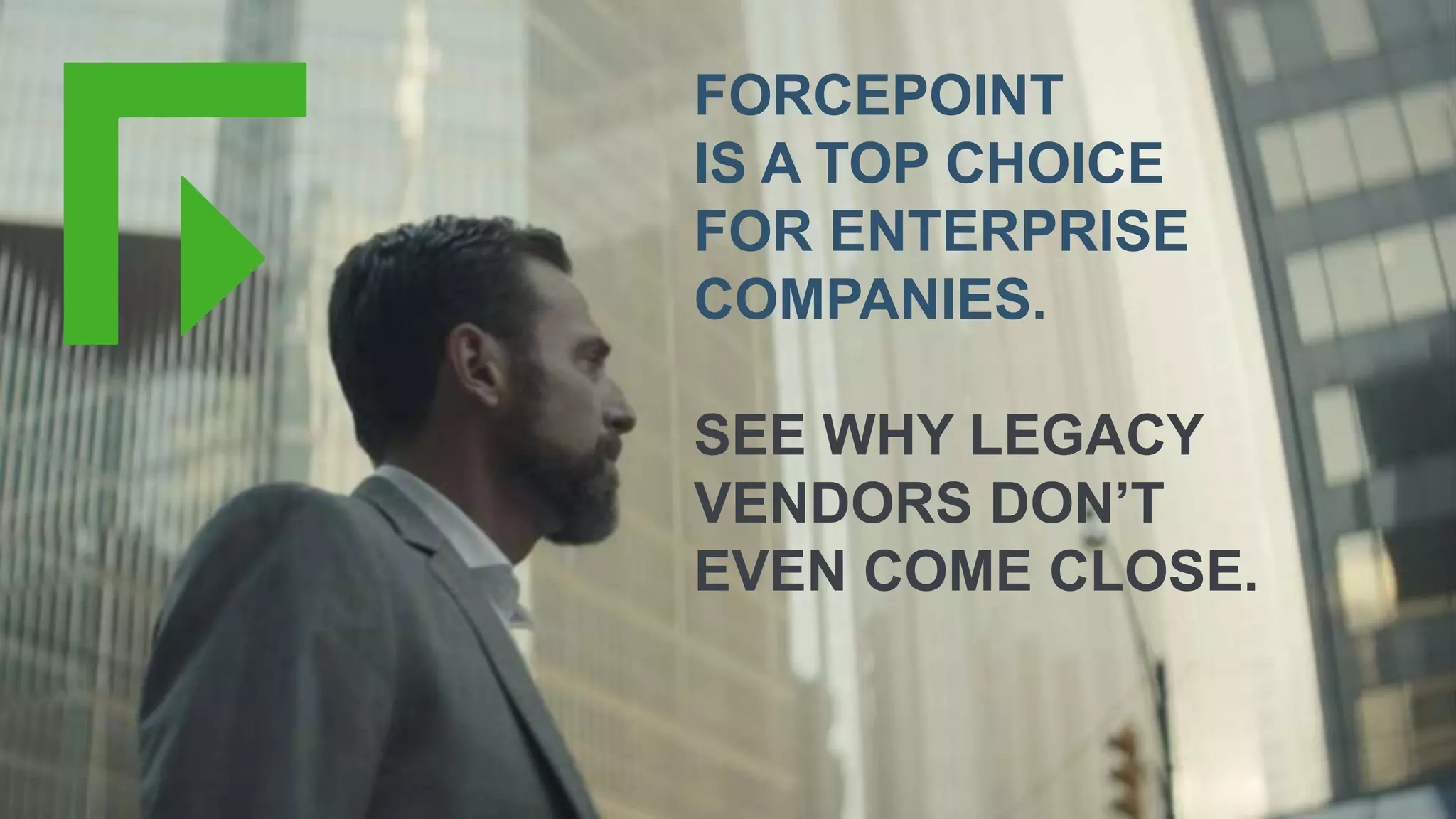 Copyright © 2018 Forcepoint | 10
FORCEPOINT
IS A TOP CHOICE
FOR ENTERPRISE
COMPANIES.
SEE WHY LEGACY
VENDORS DON’T
EVEN COME CLOSE.
 