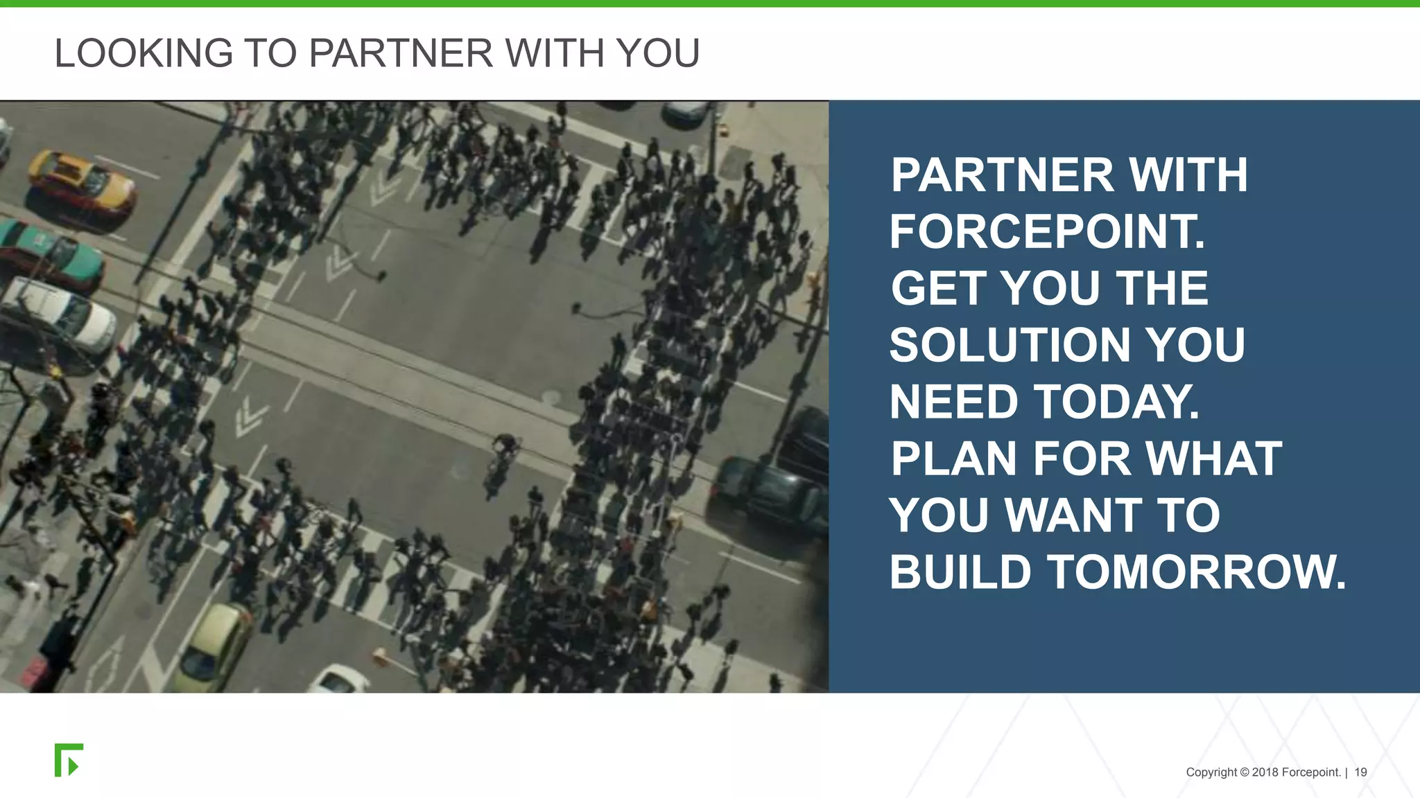 Copyright © 2018 Forcepoint. | 19
LOOKING TO PARTNER WITH YOU
PARTNER WITH
FORCEPOINT.
GET YOU THE
SOLUTION YOU
NEED TODAY.
PLAN FOR WHAT
YOU WANT TO
BUILD TOMORROW.
 