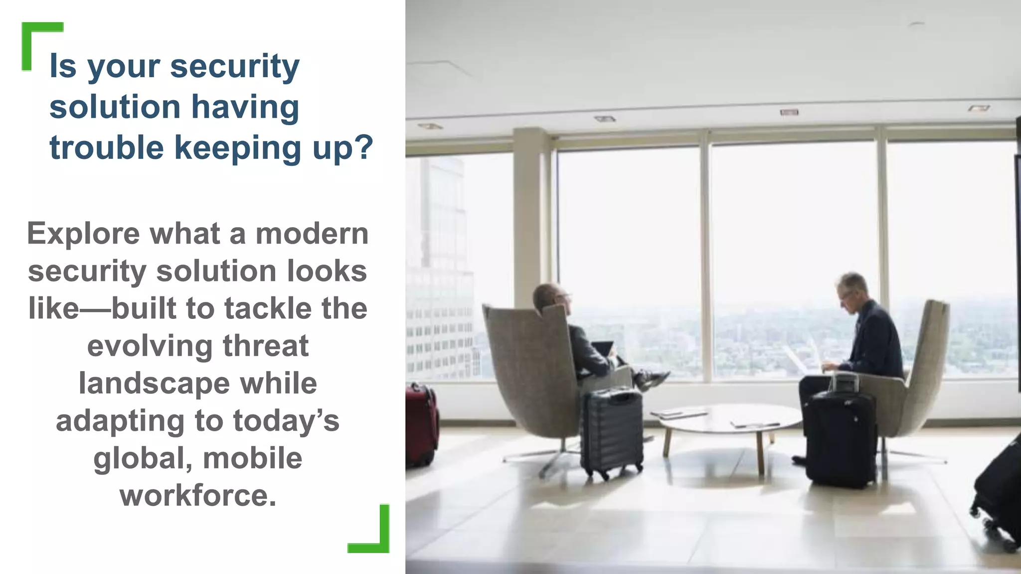 Copyright © 2018 Forcepoint | 3Copyright © 2018 Forcepoint. | 3
Is your security
solution having
trouble keeping up?
Explore what a modern
security solution looks
like—built to tackle the
evolving threat
landscape while
adapting to today’s
global, mobile
workforce.
 