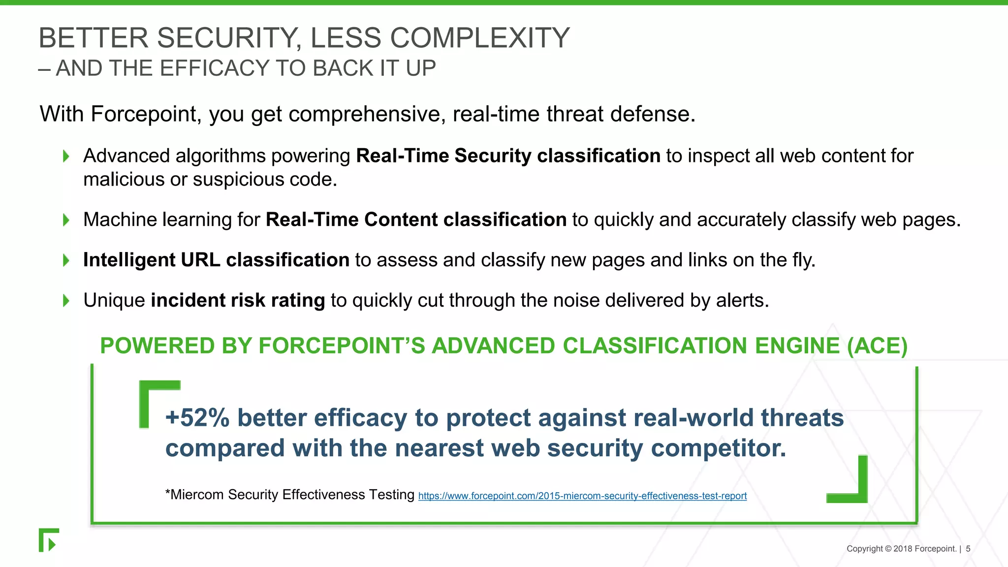 Copyright © 2018 Forcepoint. | 5
BETTER SECURITY, LESS COMPLEXITY
– AND THE EFFICACY TO BACK IT UP
With Forcepoint, you get comprehensive, real-time threat defense.
Advanced algorithms powering Real-Time Security classification to inspect all web content for
malicious or suspicious code.
Machine learning for Real-Time Content classification to quickly and accurately classify web pages.
Intelligent URL classification to assess and classify new pages and links on the fly.
Unique incident risk rating to quickly cut through the noise delivered by alerts.
POWERED BY FORCEPOINT’S ADVANCED CLASSIFICATION ENGINE (ACE)
+52% better efficacy to protect against real-world threats
compared with the nearest web security competitor.
*Miercom Security Effectiveness Testing https://www.forcepoint.com/2015-miercom-security-effectiveness-test-report
 
