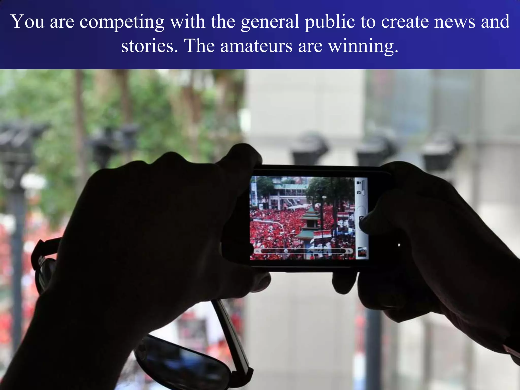 You are competing with the general public to create news and
stories. The amateurs are winning.
 