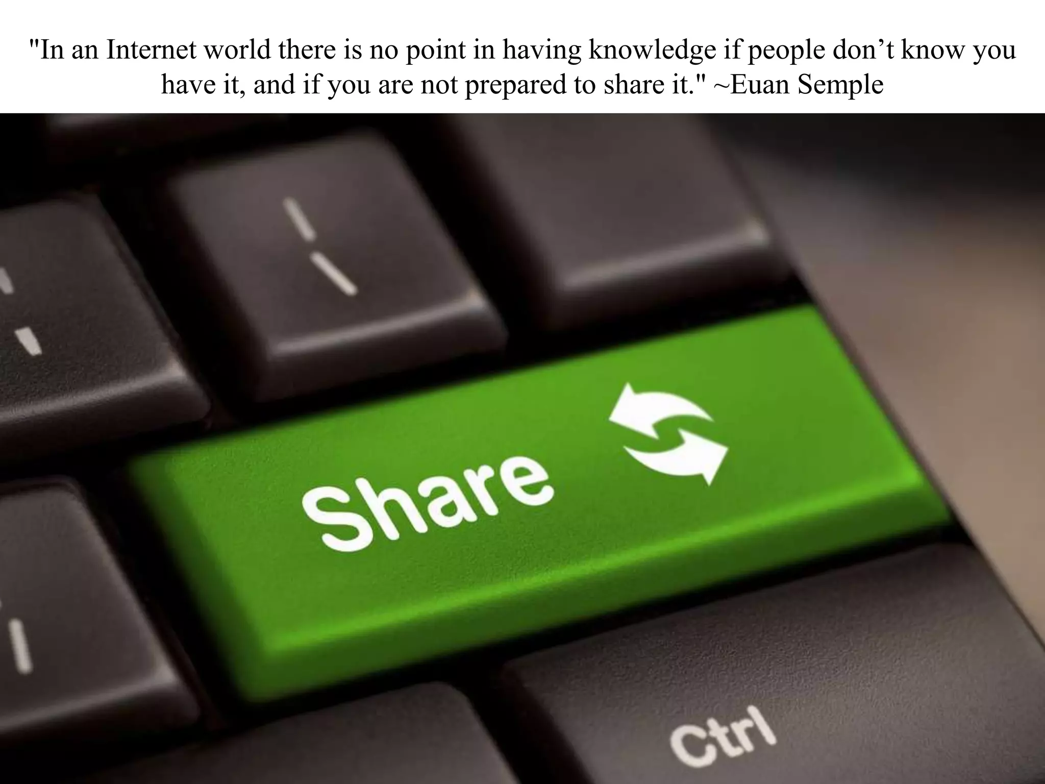 "In an Internet world there is no point in having knowledge if people don’t know you
have it, and if you are not prepared to share it." ~Euan Semple
 