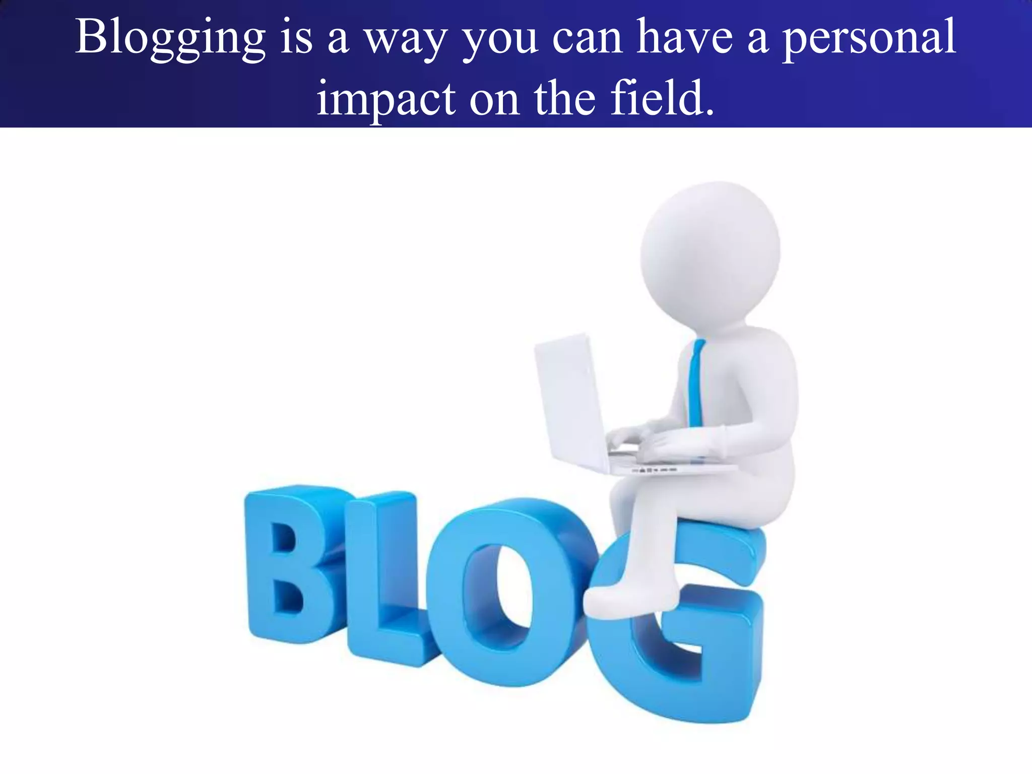 Blogging is a way you can have a personal
impact on the field.
 