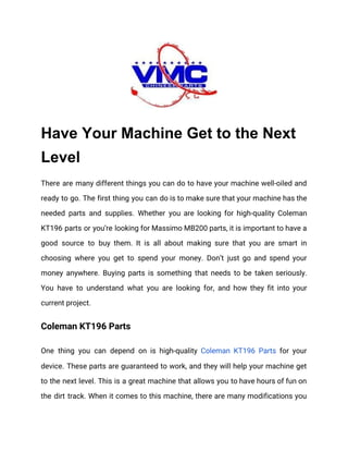  
Have Your Machine Get to the Next
Level
There are many different things you can do to have your machine well-oiled and                           
ready to go. The first thing you can do is to make sure that your machine has the                                   
needed parts and supplies. Whether you are looking for high-quality Coleman                     
KT196 parts or you’re looking for Massimo MB200 parts, it is important to have a                             
good source to buy them. It is all about making sure that you are smart in                               
choosing where you get to spend your money. Don’t just go and spend your                           
money anywhere. Buying parts is something that needs to be taken seriously.                       
You have to understand what you are looking for, and how they fit into your                             
current project. 
Coleman KT196 Parts 
One thing you can depend on is high-quality ​Coleman KT196 Parts for your                         
device. These parts are guaranteed to work, and they will help your machine get                           
to the next level. This is a great machine that allows you to have hours of fun on                                   
the dirt track. When it comes to this machine, there are many modifications you                           
 