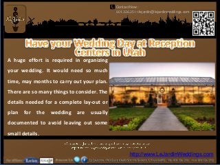 Contact Now :
                                             801.326.2511/lejardin@lejardinweddings.com




A huge effort is required in organizing
your wedding. It would need so much
time, may months to carry out your plan.
There are so many things to consider. The
details needed for a complete lay-out or
plan   for   the   wedding   are   usually
documented to avoid leaving out some
small details.


                                                    http://www.LeJardinWeddings.com
 