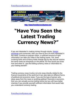 ForexSuccessSystem.com




                 http://www.ForexSuccessSystem.com


    “Have You Seen the
      Latest Trading
     Currency News?”
If you are interested in making money through stocks, foreign
exchange and currencies, then you have to be a lit more interested in
the news. Contrary to popular notion, a sufficient amount of right
information can take you miles in the trading scene. Yet, news
involving forex and currency trade change day by day and we receive
the same news as everybody on the planet. So how would you know
how and when to use the trading currency news or information to
your trading benefit?



Trading currency news involve not only news directly related to the
finance movements of the world but it can also take on different forms
of political and economic news. If you are the type of person who
stays away from the news or anything political, financial or economic,
then you can actually survive trading online but you will have better
chances if you provide yourself sufficient information that would help
you understand currency trading.



ForexSuccessSystem.com
 