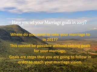 Have you set your Marriage goals in 2017?
Where do you want to take your marriage to
in 2017?
This cannot be possible without setting goals
for your marriage.
Goals are steps that you are going to follow in
order to reach your marriage vision.
Sunday, January 15, 2017 1
 