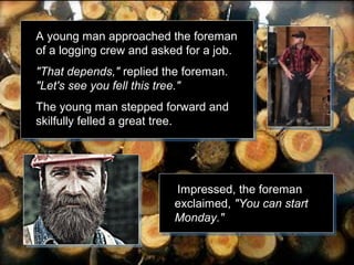 A young man approached the foreman
of a logging crew and asked for a job.
"That depends," replied the foreman.
"Let's see you fell this tree."
The young man stepped forward and
skilfully felled a great tree.

Impressed, the foreman
exclaimed, "You can start
Monday."

 