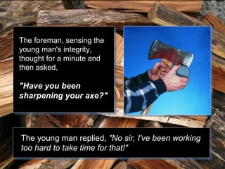 The foreman, sensing the
young man's integrity,
thought for a minute and
then asked,

"Have you been
sharpening your axe?"

The young man replied, "No sir, I've been working
too hard to take time for that!"

 