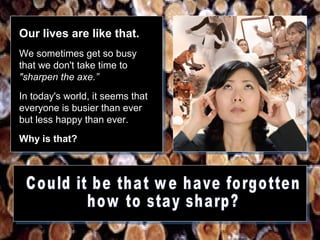 Our lives are like that.
We sometimes get so busy
that we don't take time to
"sharpen the axe.”
In today's world, it seems that
everyone is busier than ever
but less happy than ever.
Why is that?

 
