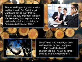 There's nothing wrong with activity
and hard work. But God doesn't
want us to get so busy that we
neglect the truly important things in
life, like taking time to pray, to read
and study scripture or to listen to
“the still small voice of God.”

We all need time to relax, to think
and meditate, to learn and grow.
If we don't take time to
sharpen the axe, we will become
dull and lose our effectiveness.

 