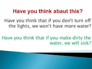 Have you think that if you don't turn off
  the lights, we won’t have more water?

Have you think that if you make dirty the
                       water, we will sick?
 